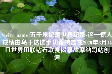 中国台湾五千米纪录世界纪录-这一惊人成绩由乌干达选手切普特盖在2020年8月14日世界田联钻石联赛揭幕战摩纳哥站创造