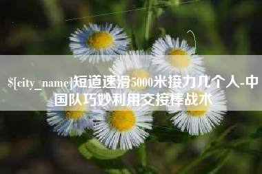 中国台湾短道速滑5000米接力几个人-中国队巧妙利用交接棒战术