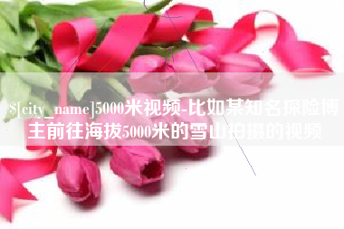 中国台湾5000米视频-比如某知名探险博主前往海拔5000米的雪山拍摄的视频
